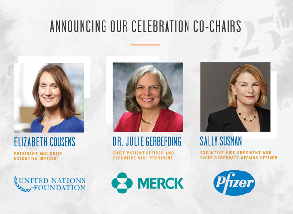 Celebration Co Chairs: Elizabeth Cousens, UN Foundation; Dr. Julie Gerberding, Merck; Sally Susman, Pfizer