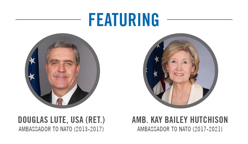 Featuring Douglas Lute, USA (Ret.), Amassador to NATO (2013-2017); Amb. Kay Bailey Hutchison, Ambassador to NATO (2017-2021)